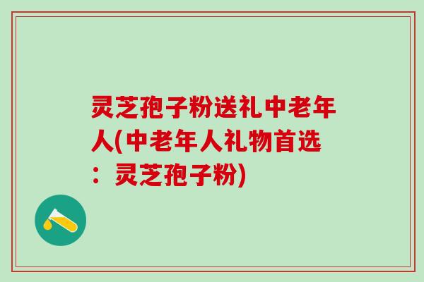 灵芝孢子粉送礼中老年人(中老年人礼物首选：灵芝孢子粉)