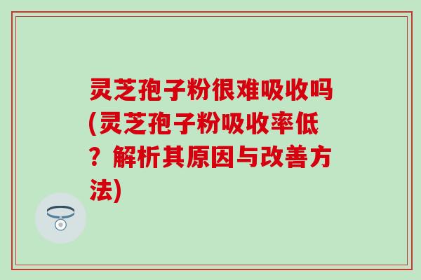 灵芝孢子粉很难吸收吗(灵芝孢子粉吸收率低？解析其原因与改善方法)