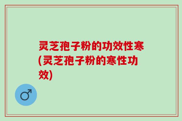 灵芝孢子粉的功效性寒(灵芝孢子粉的寒性功效)