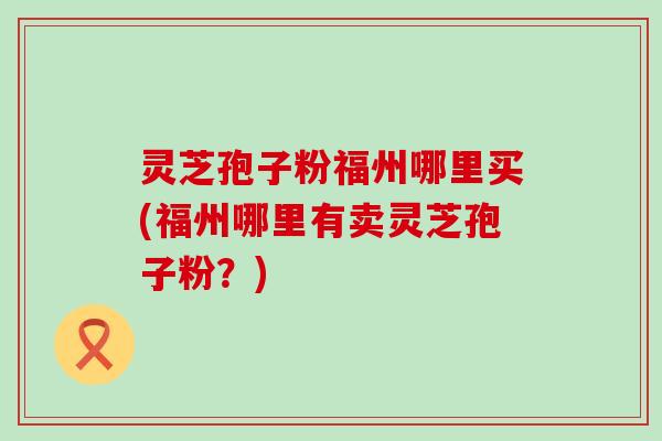 灵芝孢子粉福州哪里买(福州哪里有卖灵芝孢子粉？)