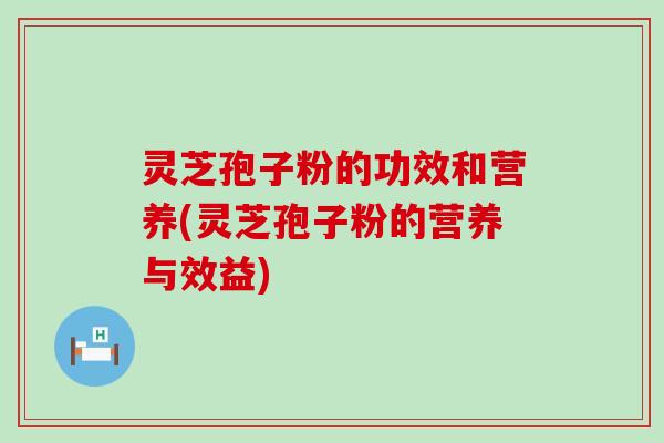灵芝孢子粉的功效和营养(灵芝孢子粉的营养与效益)