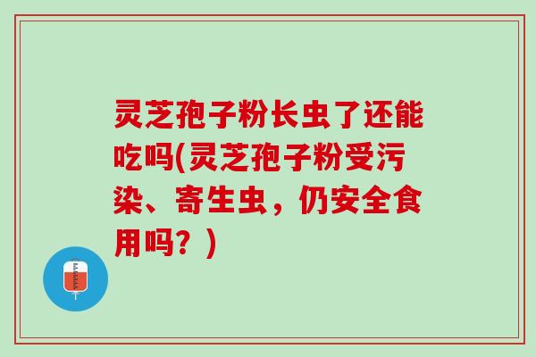 灵芝孢子粉长虫了还能吃吗(灵芝孢子粉受污染、寄生虫，仍安全食用吗？)