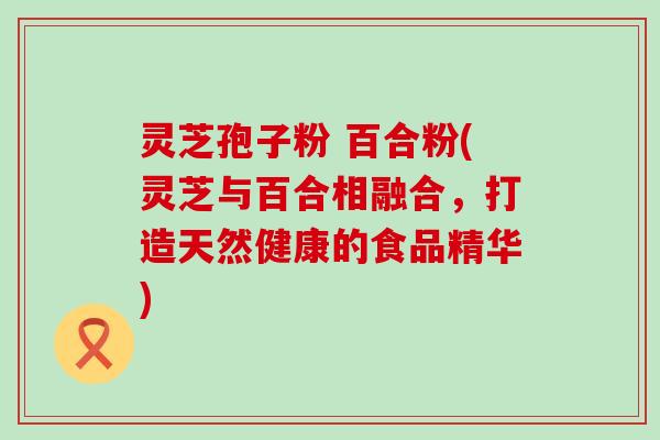 灵芝孢子粉 百合粉(灵芝与百合相融合，打造天然健康的食品精华)
