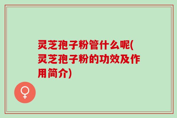 灵芝孢子粉管什么呢(灵芝孢子粉的功效及作用简介)