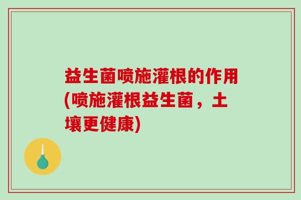 益生菌喷施灌根的作用(喷施灌根益生菌，土壤更健康)