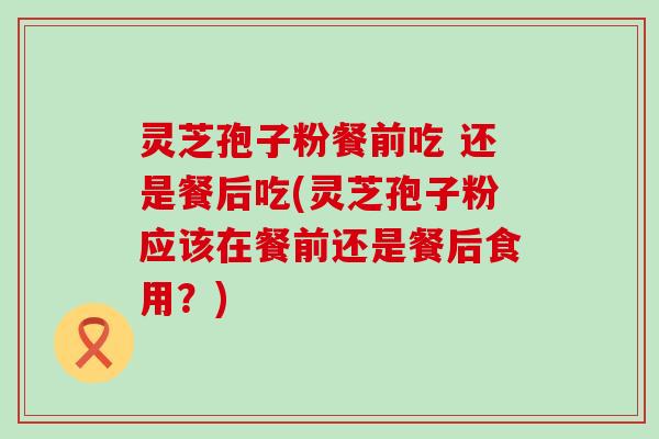 灵芝孢子粉餐前吃 还是餐后吃(灵芝孢子粉应该在餐前还是餐后食用？)