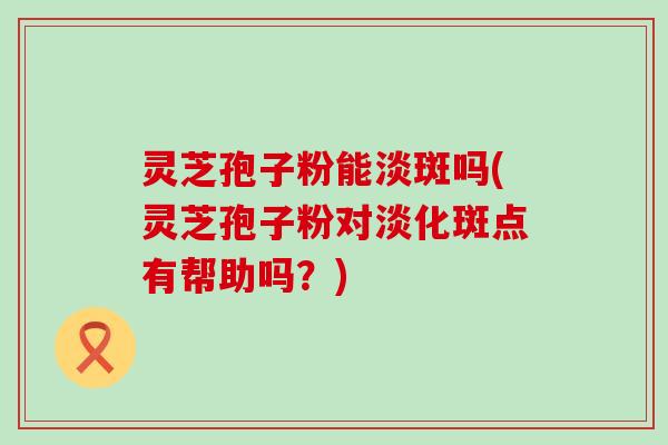 灵芝孢子粉能淡斑吗(灵芝孢子粉对淡化斑点有帮助吗？)