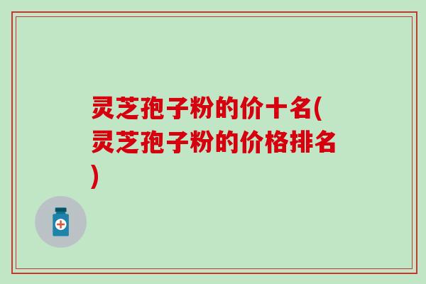 灵芝孢子粉的价十名(灵芝孢子粉的价格排名)