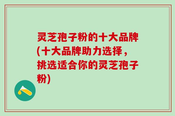 灵芝孢子粉的十大品牌(十大品牌助力选择，挑选适合你的灵芝孢子粉)