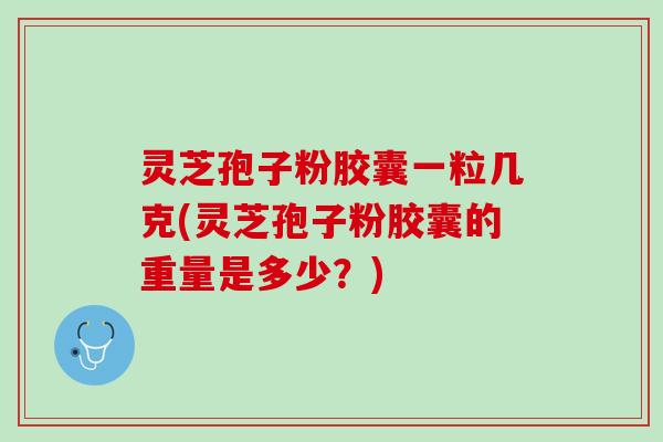 灵芝孢子粉胶囊一粒几克(灵芝孢子粉胶囊的重量是多少？)