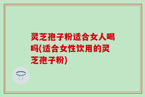 灵芝孢子粉适合女人喝吗(适合女性饮用的灵芝孢子粉) 灵芝孢子粉适合女人喝吗(适合女性饮用的灵芝孢子粉)