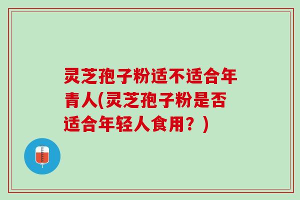 灵芝孢子粉适不适合年青人(灵芝孢子粉是否适合年轻人食用？)