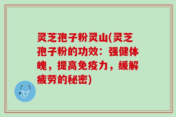 灵芝孢子粉灵山(灵芝孢子粉的功效：强健体魄，提高免疫力，缓解疲劳的秘密)