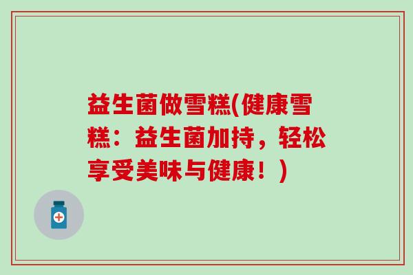 益生菌做雪糕(健康雪糕：益生菌加持，轻松享受美味与健康！)