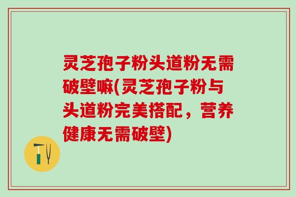灵芝孢子粉头道粉无需破壁嘛(灵芝孢子粉与头道粉完美搭配，营养健康无需破壁)