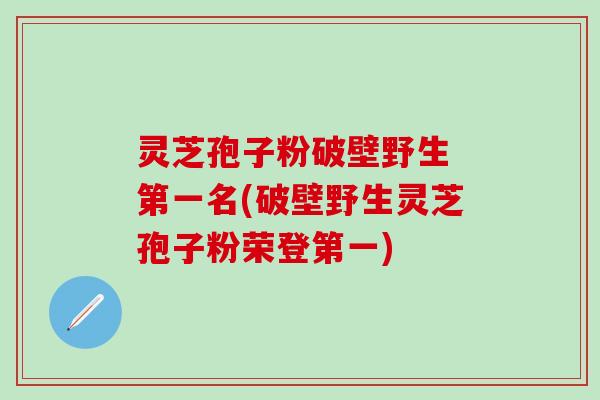 灵芝孢子粉破壁野生 第一名(破壁野生灵芝孢子粉荣登第一)