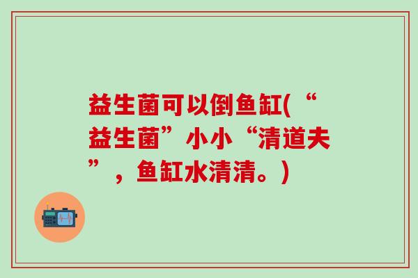 益生菌可以倒鱼缸(“益生菌”小小“清道夫”，鱼缸水清清。)