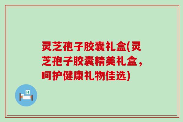 灵芝孢子胶囊礼盒(灵芝孢子胶囊精美礼盒，呵护健康礼物佳选)