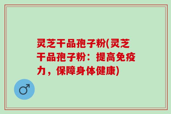灵芝干品孢子粉(灵芝干品孢子粉：提高免疫力，保障身体健康)