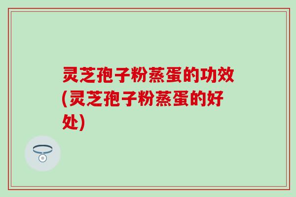 灵芝孢子粉蒸蛋的功效(灵芝孢子粉蒸蛋的好处)