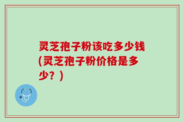 灵芝孢子粉该吃多少钱(灵芝孢子粉价格是多少？)