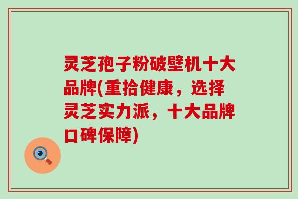 灵芝孢子粉破壁机十大品牌(重拾健康，选择灵芝实力派，十大品牌口碑保障)
