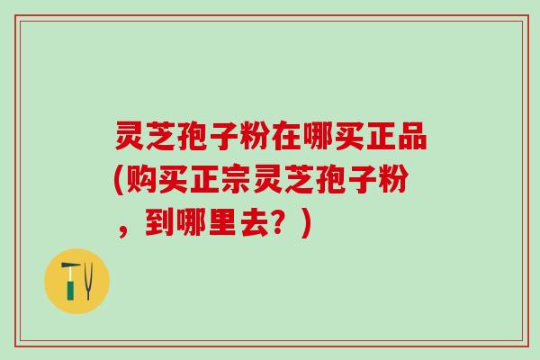 灵芝孢子粉在哪买正品(购买正宗灵芝孢子粉，到哪里去？)