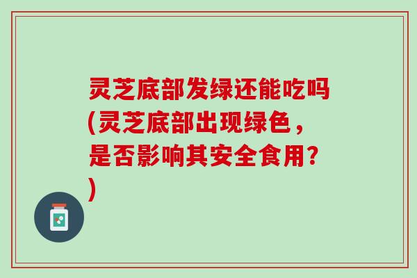 灵芝底部发绿还能吃吗(灵芝底部出现绿色，是否影响其安全食用？)