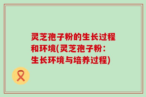 灵芝孢子粉的生长过程和环境(灵芝孢子粉：生长环境与培养过程)