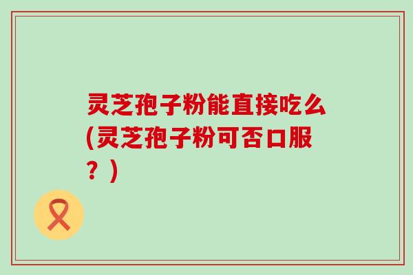 灵芝孢子粉能直接吃么(灵芝孢子粉可否口服？)