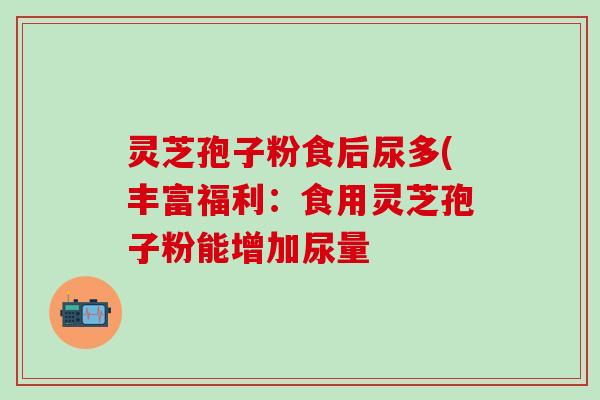 灵芝孢子粉食后尿多(丰富福利：食用灵芝孢子粉能增加尿量