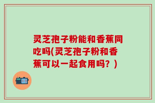 灵芝孢子粉能和香蕉同吃吗(灵芝孢子粉和香蕉可以一起食用吗？)