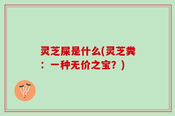 灵芝屎是什么(灵芝粪：一种无价之宝？)