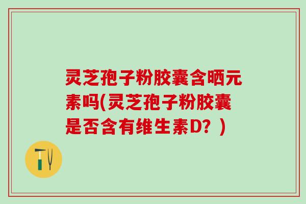 灵芝孢子粉胶囊含晒元素吗(灵芝孢子粉胶囊是否含有维生素D？)