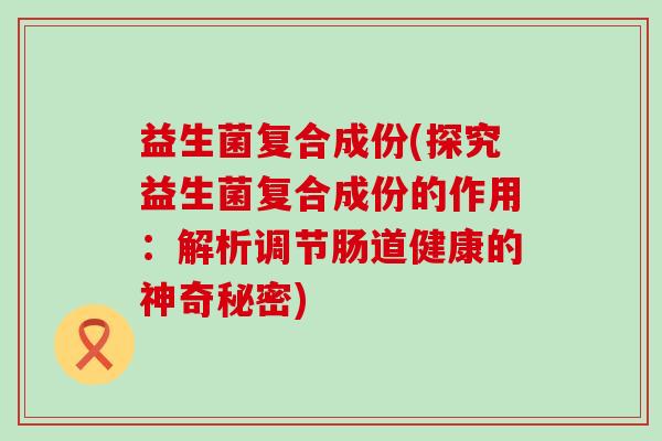 益生菌复合成份(探究益生菌复合成份的作用：解析调节肠道健康的神奇秘密)