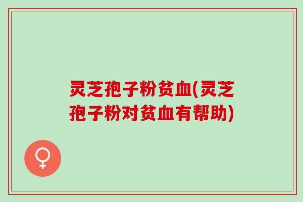 灵芝孢子粉贫血(灵芝孢子粉对贫血有帮助)