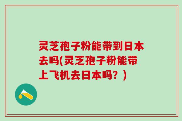 灵芝孢子粉能带到日本去吗(灵芝孢子粉能带上飞机去日本吗？)
