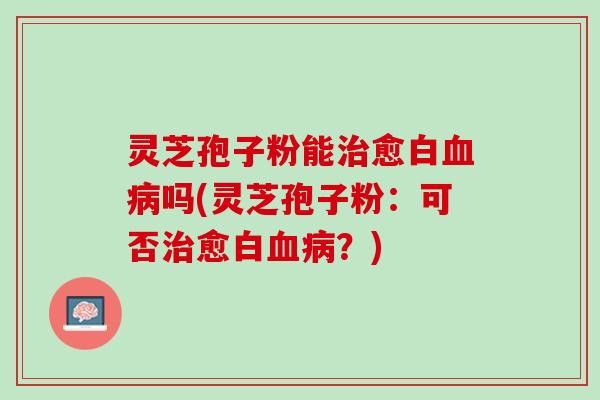 灵芝孢子粉能治愈白血病吗(灵芝孢子粉：可否治愈白血病？)