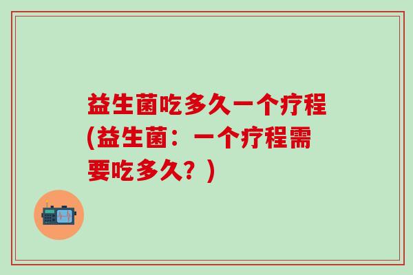 益生菌吃多久一个疗程(益生菌：一个疗程需要吃多久？)