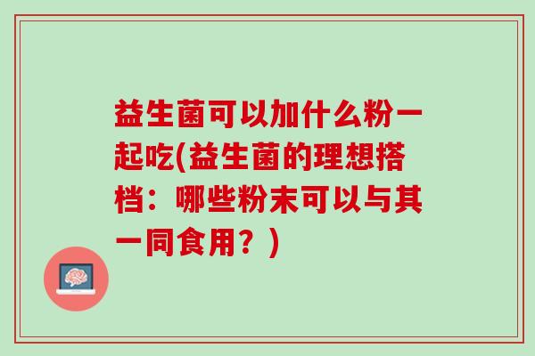 益生菌可以加什么粉一起吃(益生菌的理想搭档：哪些粉末可以与其一同食用？)