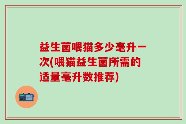 益生菌喂猫多少毫升一次(喂猫益生菌所需的适量毫升数推荐)