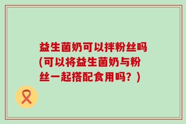 益生菌奶可以拌粉丝吗(可以将益生菌奶与粉丝一起搭配食用吗？)