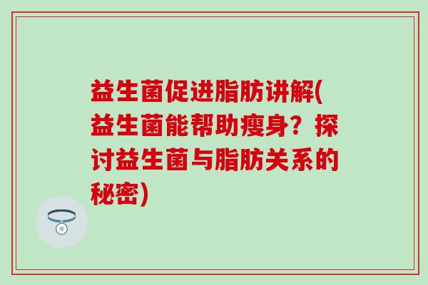 益生菌促进脂肪讲解(益生菌能帮助瘦身？探讨益生菌与脂肪关系的秘密)