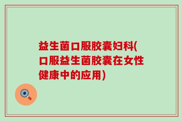 益生菌口服胶囊妇科(口服益生菌胶囊在女性健康中的应用)