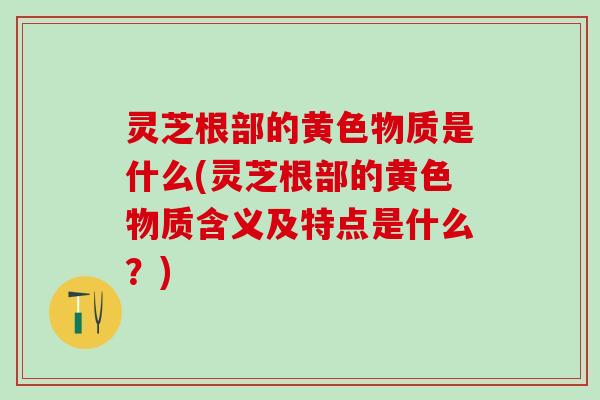 灵芝根部的黄色物质是什么(灵芝根部的黄色物质含义及特点是什么？)