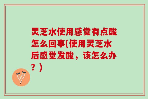 灵芝水使用感觉有点酸怎么回事(使用灵芝水后感觉发酸，该怎么办？)