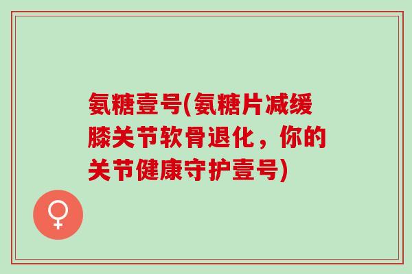 氨糖壹号(氨糖片减缓膝关节软骨退化，你的关节健康守护壹号)