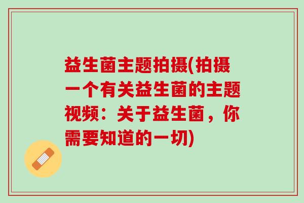 益生菌主题拍摄(拍摄一个有关益生菌的主题视频：关于益生菌，你需要知道的一切)