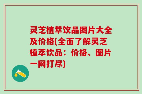 灵芝植萃饮品图片大全及价格(全面了解灵芝植萃饮品：价格、图片一网打尽)