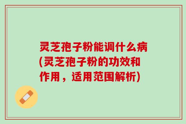 灵芝孢子粉能调什么病(灵芝孢子粉的功效和作用，适用范围解析)